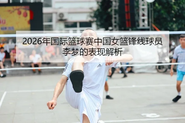 2026年国际篮球赛中国女篮锋线球员李梦的表现解析
