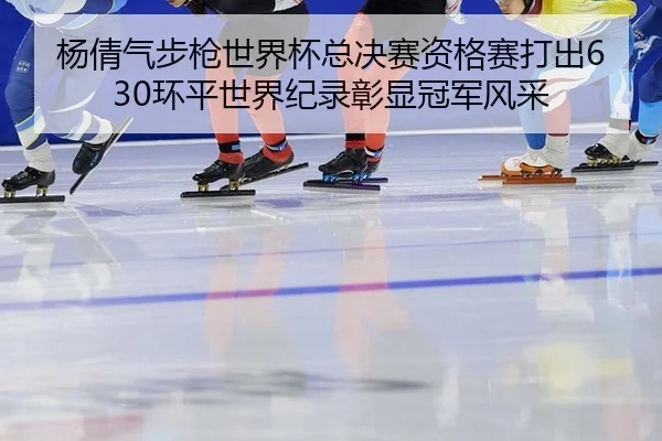 杨倩气步枪世界杯总决赛资格赛打出630环平世界纪录彰显冠军风采