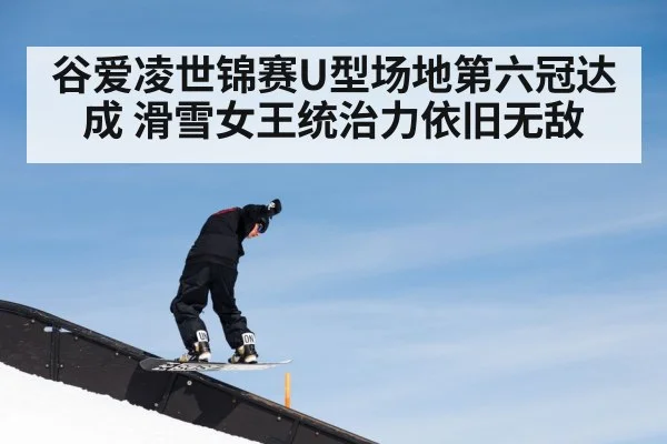 谷爱凌世锦赛U型场地第六冠达成 滑雪女王统治力依旧无敌