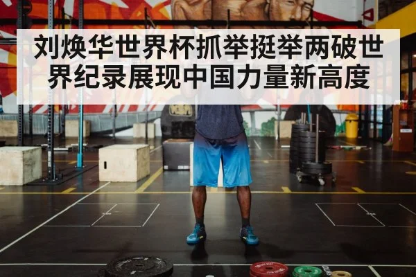 刘焕华世界杯抓举挺举两破世界纪录展现中国力量新高度