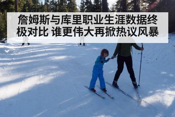 詹姆斯与库里职业生涯数据终极对比 谁更伟大再掀热议风暴